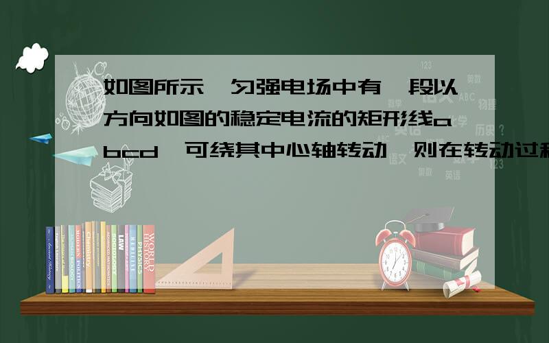 如图所示,匀强电场中有一段以方向如图的稳定电流的矩形线abcd,可绕其中心轴转动,则在转动过程中A.ab和cd两边始终无磁场力作用B.ab和cd两边所受磁场力大小和方向在转动中不断变化C.线圈在