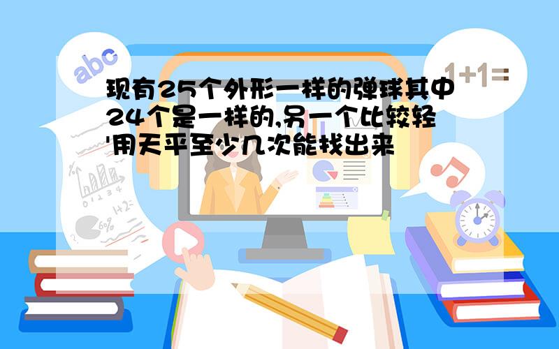 现有25个外形一样的弹球其中24个是一样的,另一个比较轻'用天平至少几次能找出来