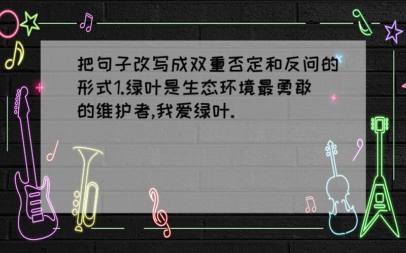 把句子改写成双重否定和反问的形式1.绿叶是生态环境最勇敢的维护者,我爱绿叶.