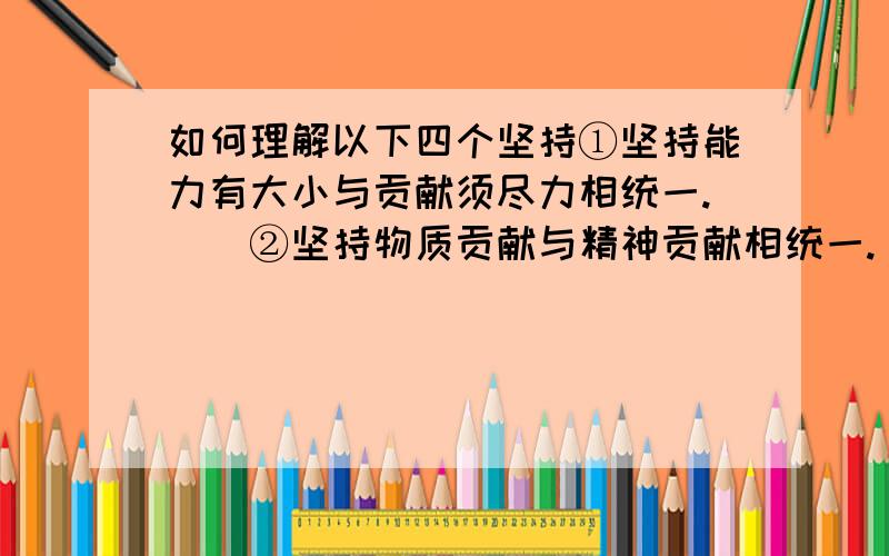 如何理解以下四个坚持①坚持能力有大小与贡献须尽力相统一.　　②坚持物质贡献与精神贡献相统一.　　③坚持完善自身与贡献社会相统一.　　④坚持动机和效果相统一.