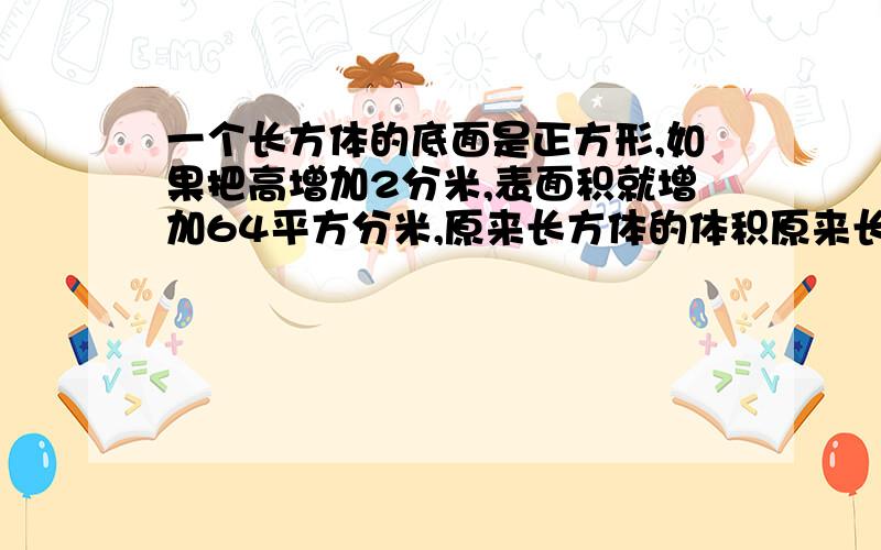 一个长方体的底面是正方形,如果把高增加2分米,表面积就增加64平方分米,原来长方体的体积原来长方体的体积是多少立方分米?