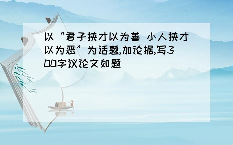 以“君子挟才以为善 小人挟才以为恶”为话题,加论据,写300字议论文如题