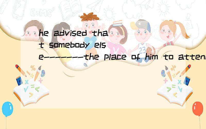 he advised that somebody else-------the place of him to attend the welcome ceremonyA.would takeB.takeC.tookD.taking