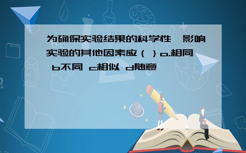 为确保实验结果的科学性,影响实验的其他因素应（）a.相同 b不同 c相似 d随意