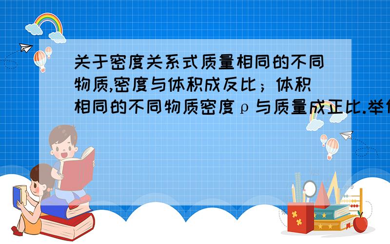 关于密度关系式质量相同的不同物质,密度与体积成反比；体积相同的不同物质密度ρ与质量成正比.举例说明一下