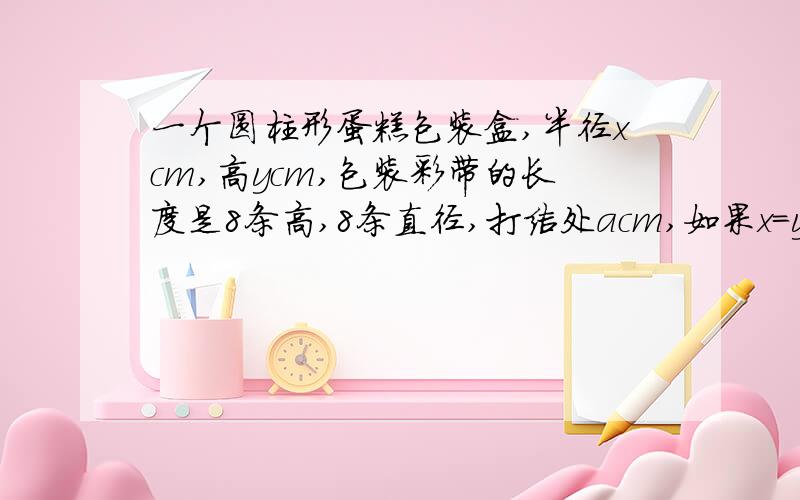 一个圆柱形蛋糕包装盒,半径xcm,高ycm,包装彩带的长度是8条高,8条直径,打结处acm,如果x=y,彩带多长