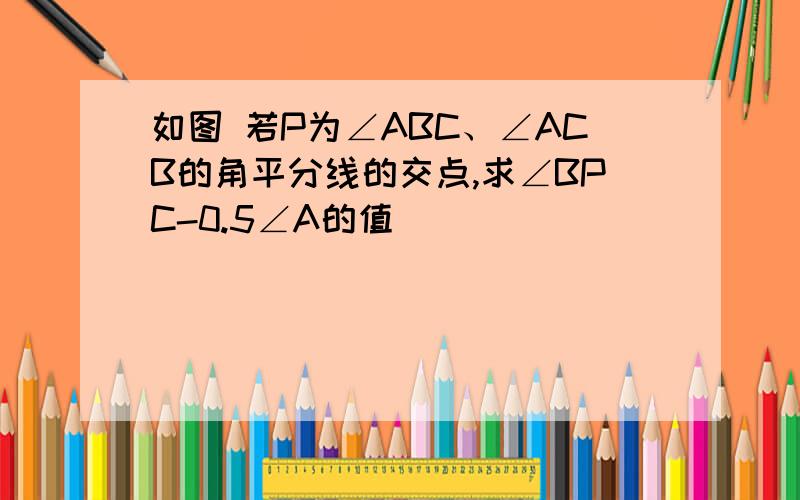 如图 若P为∠ABC、∠ACB的角平分线的交点,求∠BPC-0.5∠A的值