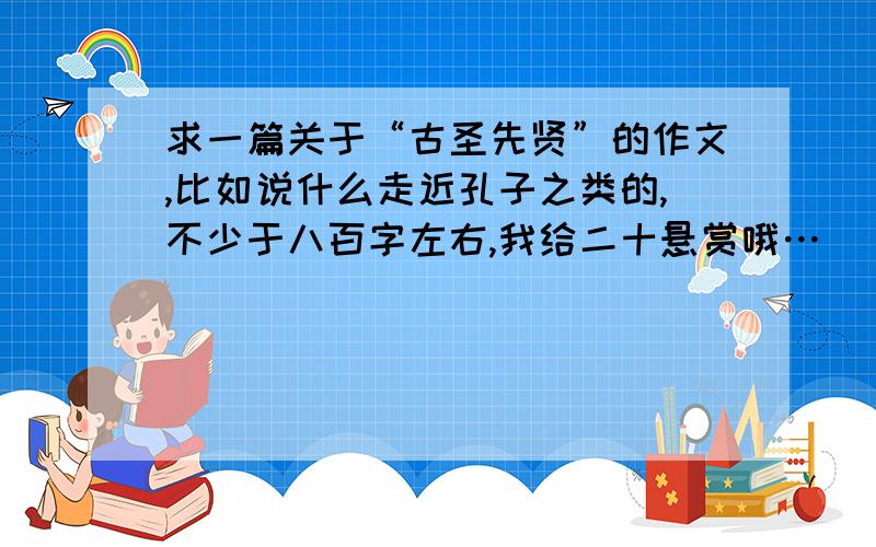 求一篇关于“古圣先贤”的作文,比如说什么走近孔子之类的,不少于八百字左右,我给二十悬赏哦…