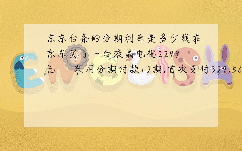 京东白条的分期利率是多少我在京东买了一台液晶电视2299元     采用分期付款12期,首次支付329.56  余下的11个月还191.58元         分期服务费加在首次支付金额里面了,求这个分期的利率是年息