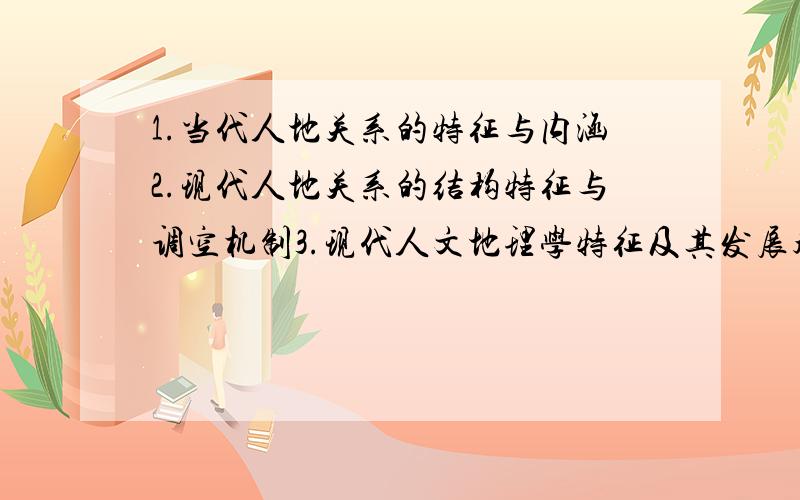 1.当代人地关系的特征与内涵2.现代人地关系的结构特征与调空机制3.现代人文地理学特征及其发展趋势研究4.人文地理学在地理学中的地位和作用5.分析文化区研究在人文地理研究中的意义6.