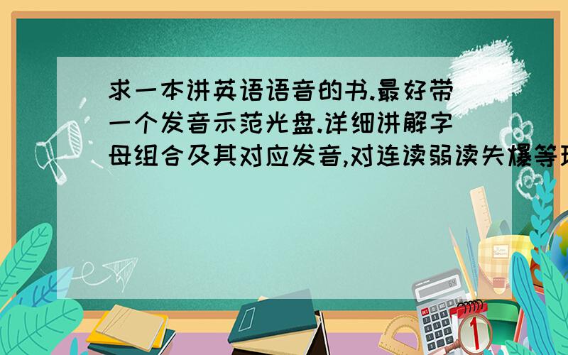 求一本讲英语语音的书.最好带一个发音示范光盘.详细讲解字母组合及其对应发音,对连读弱读失爆等现象有详细讲解.