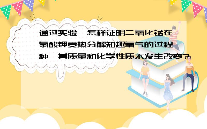 通过实验,怎样证明二氧化锰在氯酸钾受热分解知趣氧气的过程种,其质量和化学性质不发生改变?