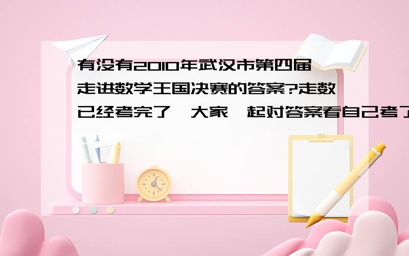 有没有2010年武汉市第四届走进数学王国决赛的答案?走数已经考完了,大家一起对答案看自己考了多少分吧!