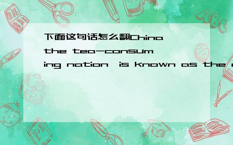 下面这句话怎么翻China,the tea-consuming nation,is known as the origin of tea我翻不好,所以征求大家,一定要翻得好哦