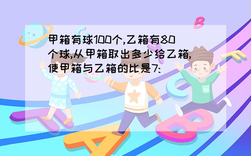 甲箱有球100个,乙箱有80个球,从甲箱取出多少给乙箱,使甲箱与乙箱的比是7: