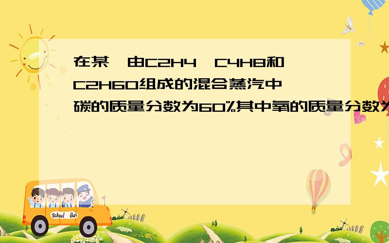 在某一由C2H4,C4H8和C2H6O组成的混合蒸汽中,碳的质量分数为60%其中氧的质量分数为