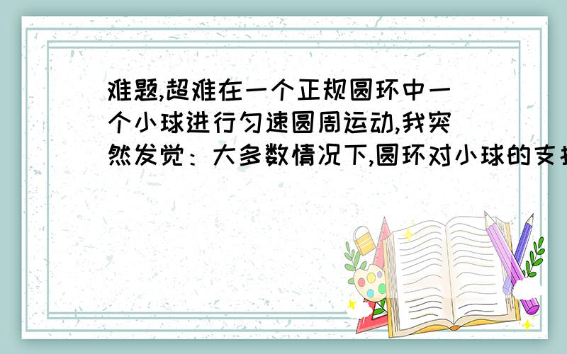 难题,超难在一个正规圆环中一个小球进行匀速圆周运动,我突然发觉：大多数情况下,圆环对小球的支持力指向圆心,小球又受到重力,方向竖直向下,而向心力的方向,即合力方向指向圆心,不可