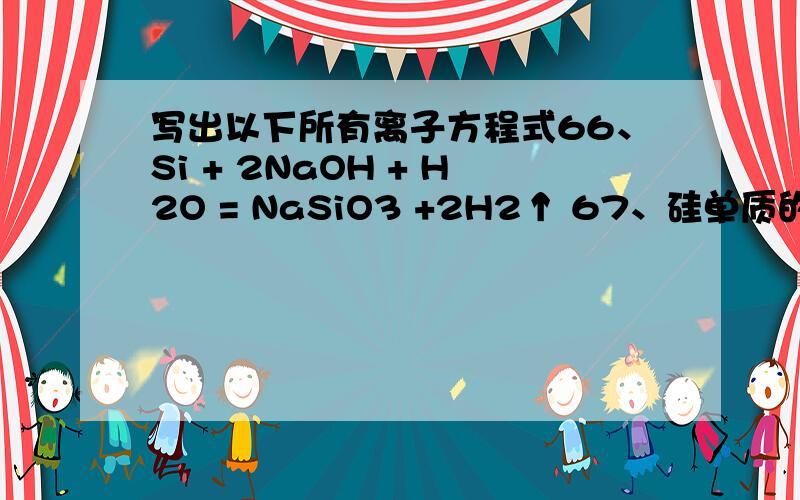 写出以下所有离子方程式66、Si + 2NaOH + H2O = NaSiO3 +2H2↑ 67、硅单质的实验室制法：粗硅的制取：SiO2 + 2C 高温电炉 Si + 2CO （石英沙）（焦碳） （粗硅） 粗硅转变为纯硅：Si（粗） + 2Cl2 △ SiCl4