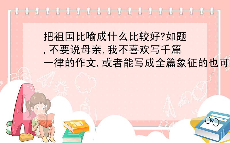 把祖国比喻成什么比较好?如题,不要说母亲,我不喜欢写千篇一律的作文,或者能写成全篇象征的也可以,用什么比喻祖国,需要创新!