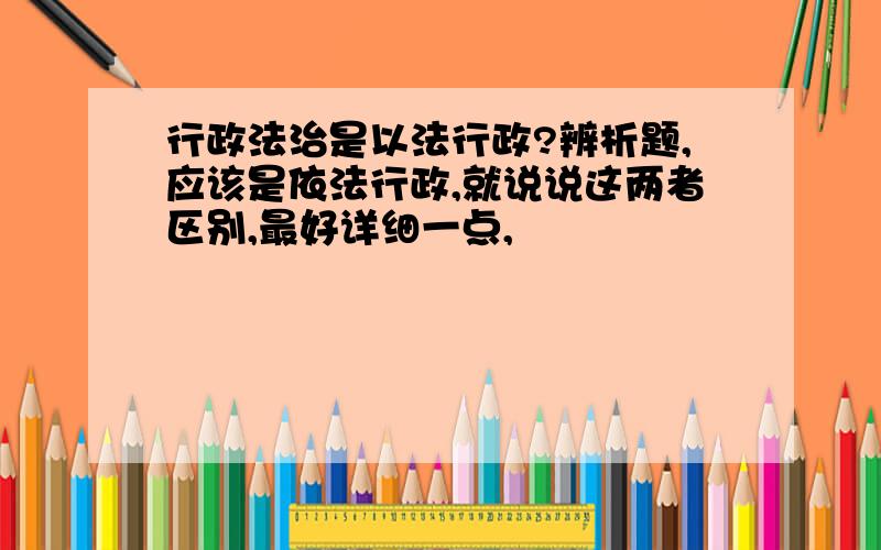 行政法治是以法行政?辨析题,应该是依法行政,就说说这两者区别,最好详细一点,