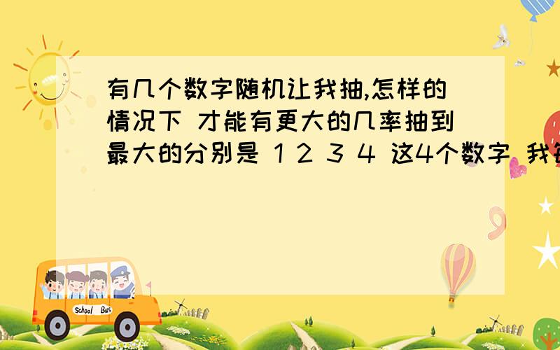 有几个数字随机让我抽,怎样的情况下 才能有更大的几率抽到最大的分别是 1 2 3 4 这4个数字 我每次都可以在这4个数中 随机抽到1个请问 在什么情况下 我抽到4的概率最大 比如说连续抽到两