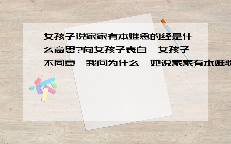 女孩子说家家有本难念的经是什么意思?向女孩子表白,女孩子不同意,我问为什么,她说家家有本难验的经,请问难念的经是什么意思．