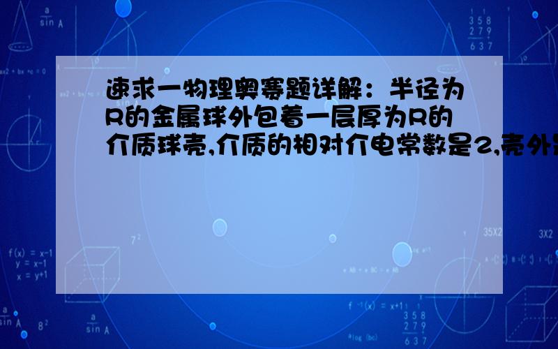 速求一物理奥赛题详解：半径为R的金属球外包着一层厚为R的介质球壳,介质的相对介电常数是2,壳外是真空.现将电荷为+Q的自由电荷均匀地分布在介质内,问金属壳上带多少电荷才能使球壳的