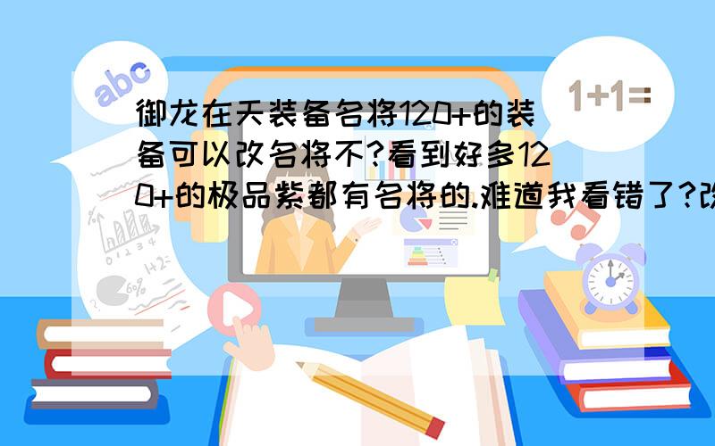 御龙在天装备名将120+的装备可以改名将不?看到好多120+的极品紫都有名将的.难道我看错了?改造符上不是说只能改造70-120的紫装吗?