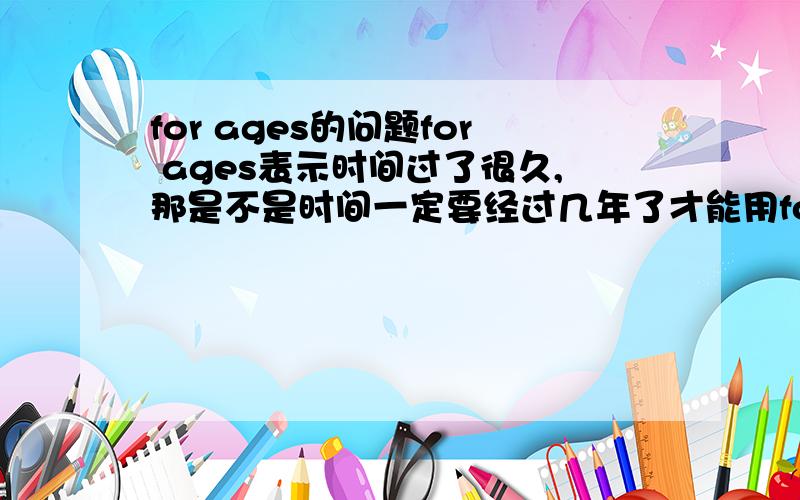 for ages的问题for ages表示时间过了很久,那是不是时间一定要经过几年了才能用for ages?
