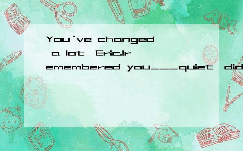 You‘ve changed a lot,Eric.Iremembered you___quiet,didn't you?Yes,I did.Now I'm quite outgoingA used to be B.were used to be C.used for being D.were used for being Oh,you are here.I'm lookingfor you all the morning.____?To the libraryA.where have yo