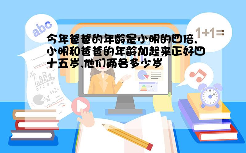 今年爸爸的年龄是小明的四倍,小明和爸爸的年龄加起来正好四十五岁,他们两各多少岁