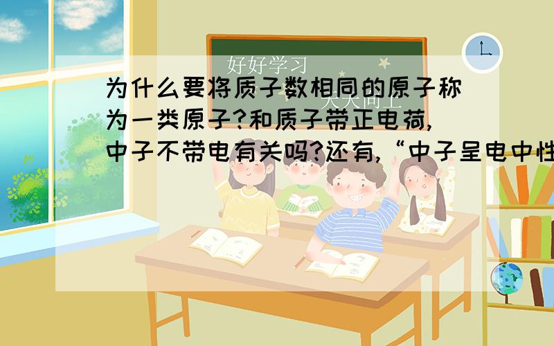 为什么要将质子数相同的原子称为一类原子?和质子带正电荷,中子不带电有关吗?还有,“中子呈电中性”和“中子不带电”两种说法应该是一致的吧?