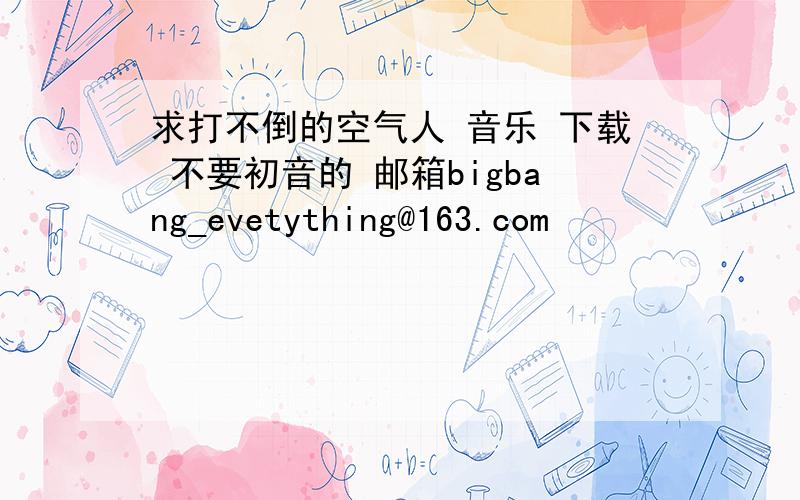 求打不倒的空气人 音乐 下载 不要初音的 邮箱bigbang_evetything@163.com