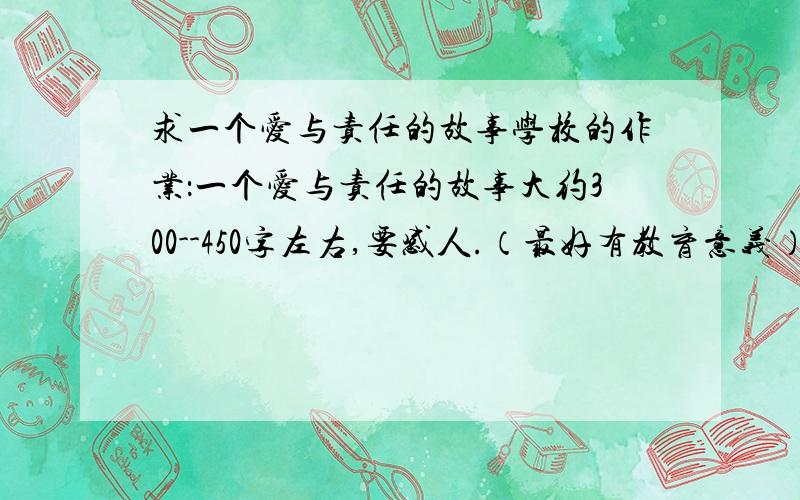 求一个爱与责任的故事学校的作业：一个爱与责任的故事大约300--450字左右,要感人.（最好有教育意义）有条件的话能在故事后面写1-2句中心思想或感受吗?注意了：请不要给我散文,我要故事!