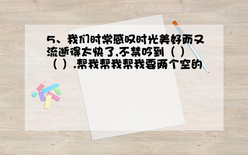 5、我们时常感叹时光美好而又流逝得太快了,不禁吟到（ ）（ ）.帮我帮我帮我要两个空的