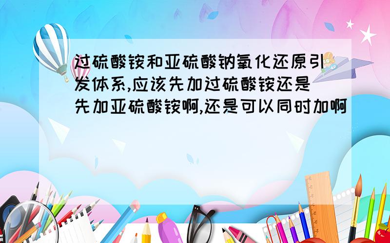 过硫酸铵和亚硫酸钠氧化还原引发体系,应该先加过硫酸铵还是先加亚硫酸铵啊,还是可以同时加啊