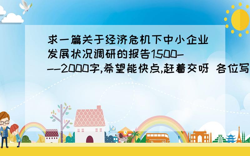 求一篇关于经济危机下中小企业发展状况调研的报告1500---2000字,希望能快点,赶着交呀 各位写手大哥大姐,写得好的追加