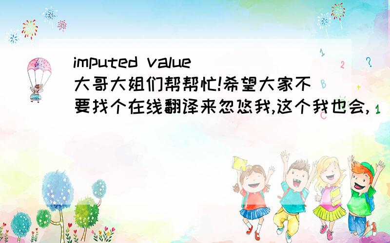 imputed value 大哥大姐们帮帮忙!希望大家不要找个在线翻译来忽悠我,这个我也会,