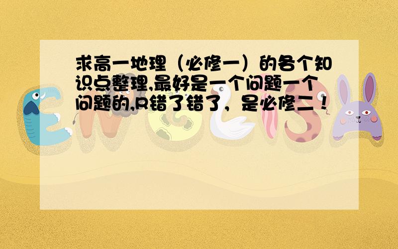 求高一地理（必修一）的各个知识点整理,最好是一个问题一个问题的,R错了错了，是必修二！