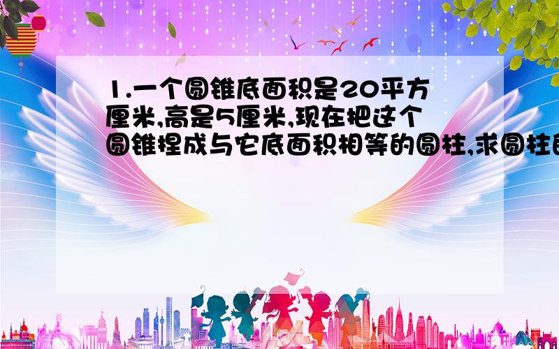 1.一个圆锥底面积是20平方厘米,高是5厘米,现在把这个圆锥捏成与它底面积相等的圆柱,求圆柱的高.2.一个底面直径40厘米的圆柱形玻璃容器,有一些水,水中放着一个底面直径20厘米,高15厘米的