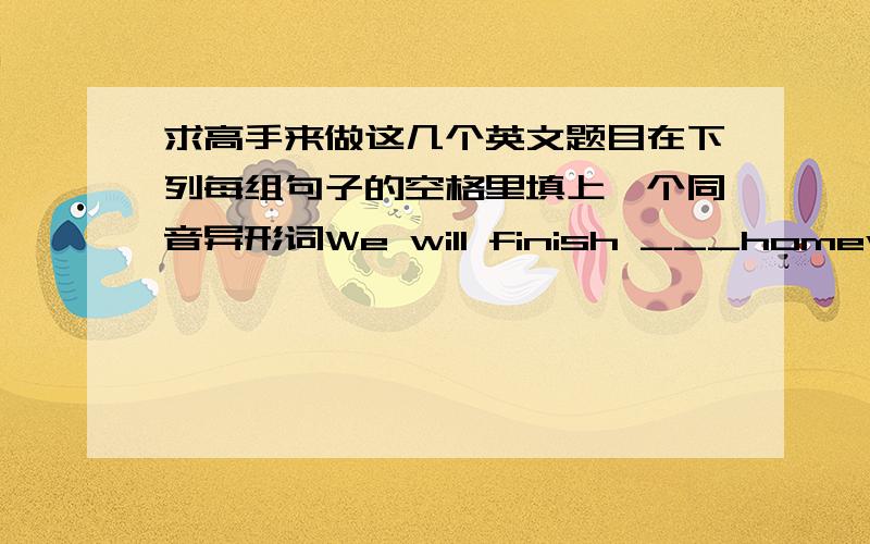 求高手来做这几个英文题目在下列每组句子的空格里填上一个同音异形词We will finish ___homework.They stayed there for half an______what's the ______time now.Bettycanreadand_______We _______a little English .There is ______b