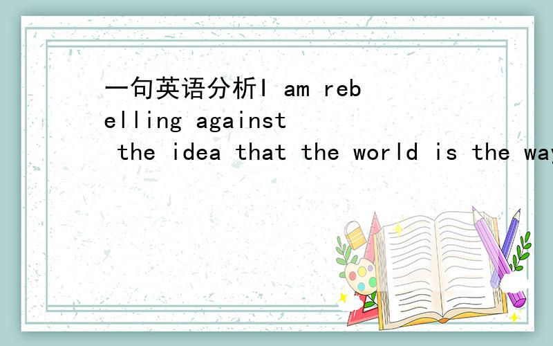 一句英语分析I am rebelling against the idea that the world is the way the world is.里面几个从句 分别是哪几个