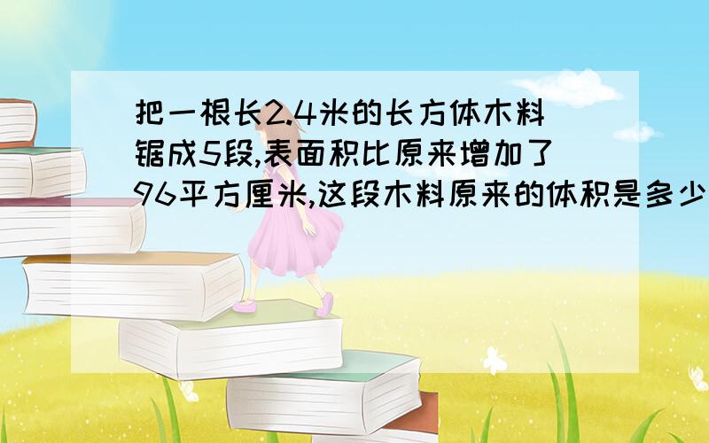 把一根长2.4米的长方体木料锯成5段,表面积比原来增加了96平方厘米,这段木料原来的体积是多少?