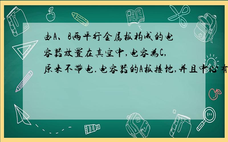 由A、B两平行金属板构成的电容器放置在真空中,电容为C,原来不带电.电容器的A板接地,并且中心有一个小孔,通过这个小孔向电容器中射入电子,射入的方向垂直于极板,射入的速度为v0,如果电