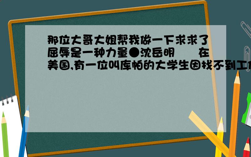 那位大哥大姐帮我做一下求求了屈辱是一种力量●沈岳明　　在美国,有一位叫库帕的大学生因找不到工作,就在弹尽粮绝的时候,他决定去乔治的公司试试.库帕是一位无线电爱好者,从小就崇