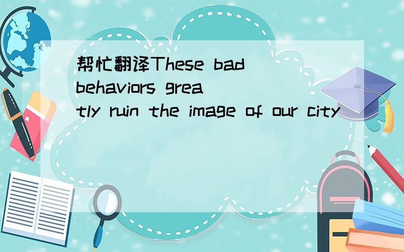 帮忙翻译These bad behaviors greatly ruin the image of our city