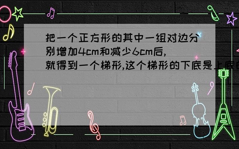 把一个正方形的其中一组对边分别增加4cm和减少6cm后,就得到一个梯形,这个梯形的下底是上底的5倍,梯形的面积是多少平方厘米?用算式方法做不要公式和解方程