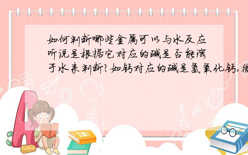 如何判断哪些金属可以与水反应听说是根据它对应的碱是否能溶于水来判断?如钙对应的碱是氢氧化钙,微溶于水?所以不能反应?而钠对应的碱是氢氧化钠,易溶于水,所以可以反应.而镁对应的碱