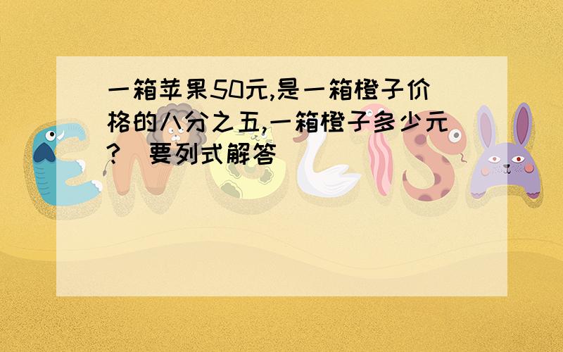 一箱苹果50元,是一箱橙子价格的八分之五,一箱橙子多少元?（要列式解答）