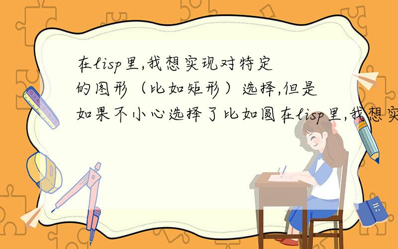 在lisp里,我想实现对特定的图形（比如矩形）选择,但是如果不小心选择了比如圆在lisp里,我想实现对CAD窗口里特定的图形（比如矩形）选择,但是如果不小心选择了比如圆,要实现 出现提示,说